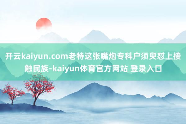 开云kaiyun.com老特这张嘴炮专科户须臾怼上接触民族-kaiyun体育官方网站 登录入口