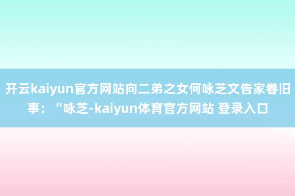 开云kaiyun官方网站向二弟之女何咏芝文告家眷旧事:“咏芝-kaiyun体育官方网站 登录入口