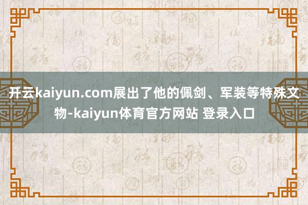 开云kaiyun.com展出了他的佩剑、军装等特殊文物-kaiyun体育官方网站 登录入口