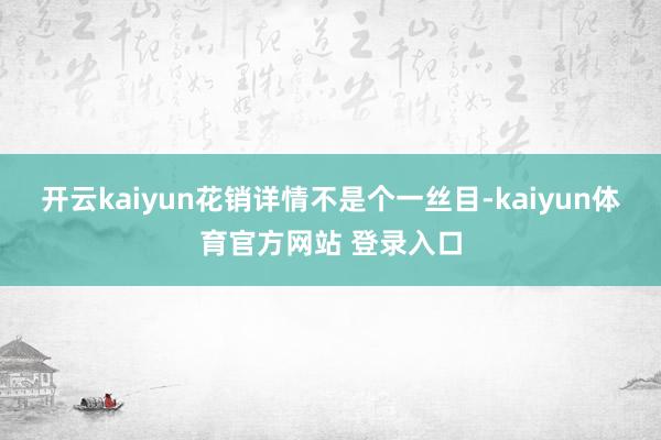 开云kaiyun花销详情不是个一丝目-kaiyun体育官方网站 登录入口