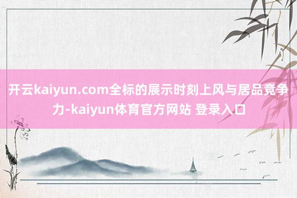 开云kaiyun.com全标的展示时刻上风与居品竞争力-kaiyun体育官方网站 登录入口