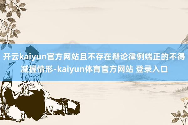 开云kaiyun官方网站且不存在辩论律例端正的不得减握情形-kaiyun体育官方网站 登录入口