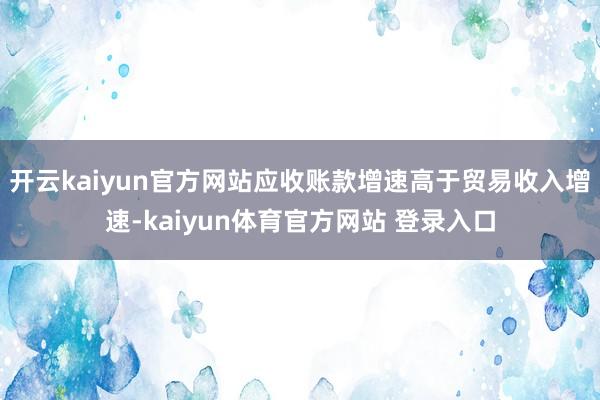 开云kaiyun官方网站应收账款增速高于贸易收入增速-kaiyun体育官方网站 登录入口