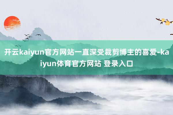 开云kaiyun官方网站一直深受裁剪博主的喜爱-kaiyun体育官方网站 登录入口
