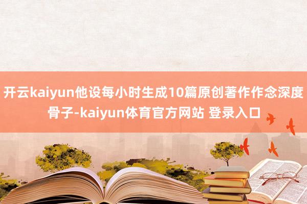 开云kaiyun他设每小时生成10篇原创著作作念深度骨子-kaiyun体育官方网站 登录入口
