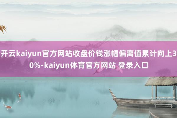 开云kaiyun官方网站收盘价钱涨幅偏离值累计向上30%-kaiyun体育官方网站 登录入口