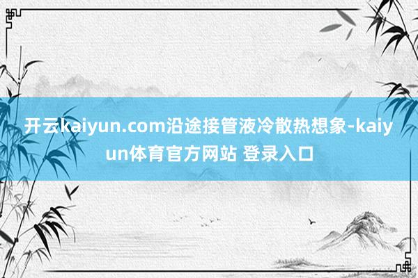 开云kaiyun.com沿途接管液冷散热想象-kaiyun体育官方网站 登录入口