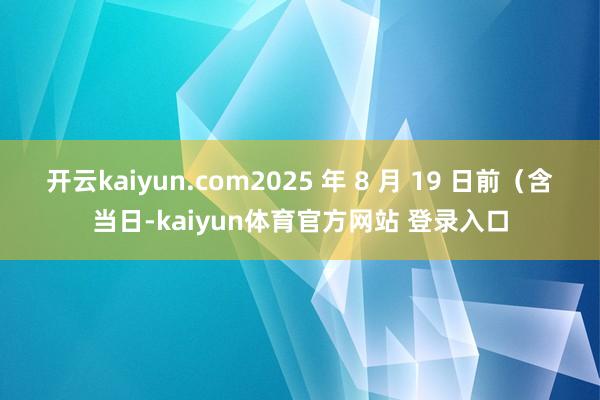 开云kaiyun.com2025 年 8 月 19 日前（含当日-kaiyun体育官方网站 登录入口
