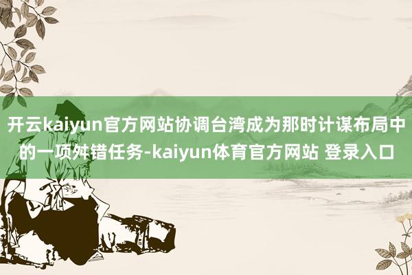 开云kaiyun官方网站协调台湾成为那时计谋布局中的一项舛错任务-kaiyun体育官方网站 登录入口