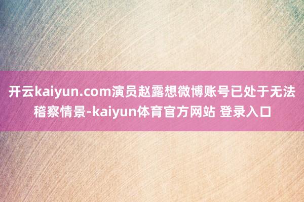 开云kaiyun.com演员赵露想微博账号已处于无法稽察情景-kaiyun体育官方网站 登录入口
