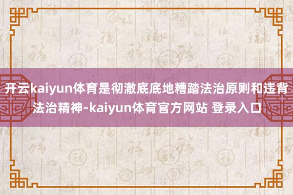 开云kaiyun体育是彻澈底底地糟踏法治原则和违背法治精神-kaiyun体育官方网站 登录入口