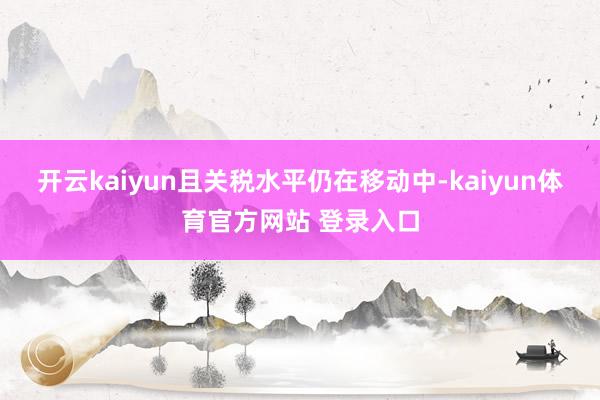 开云kaiyun且关税水平仍在移动中-kaiyun体育官方网站 登录入口