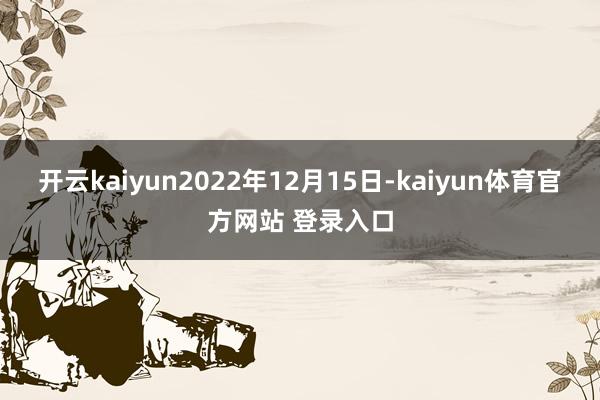 开云kaiyun2022年12月15日-kaiyun体育官方网站 登录入口