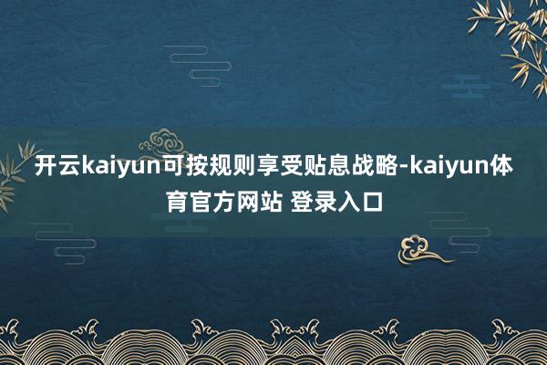 开云kaiyun可按规则享受贴息战略-kaiyun体育官方网站 登录入口