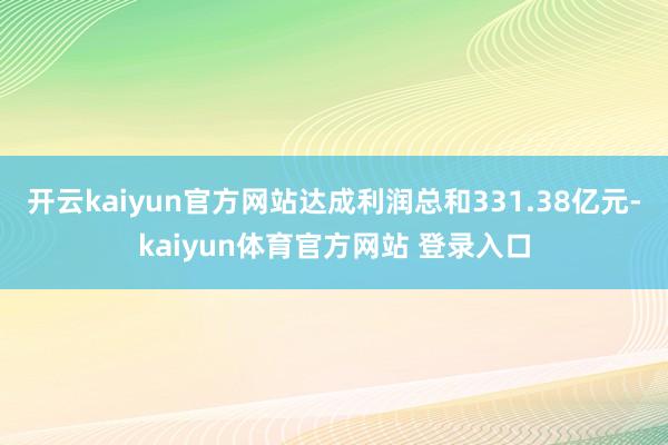 开云kaiyun官方网站达成利润总和331.38亿元-kaiyun体育官方网站 登录入口