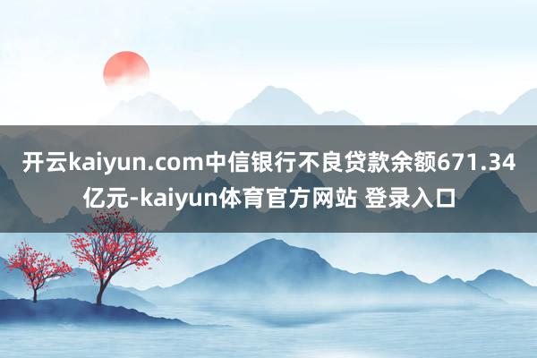 开云kaiyun.com中信银行不良贷款余额671.34亿元-kaiyun体育官方网站 登录入口