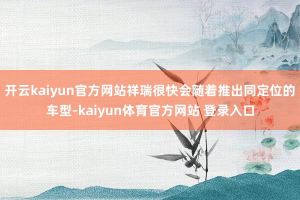 开云kaiyun官方网站祥瑞很快会随着推出同定位的车型-kaiyun体育官方网站 登录入口
