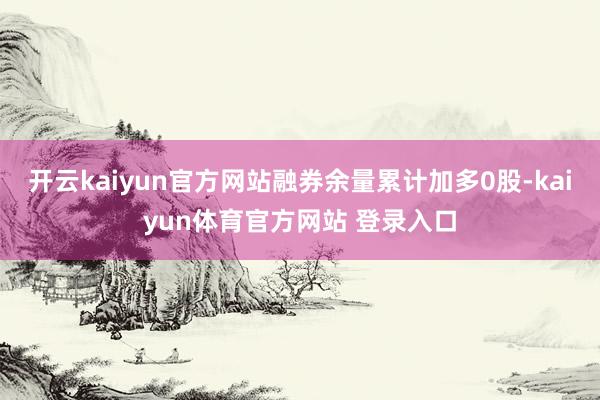 开云kaiyun官方网站融券余量累计加多0股-kaiyun体育官方网站 登录入口