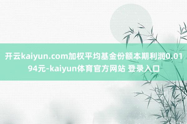 开云kaiyun.com加权平均基金份额本期利润0.0194元-kaiyun体育官方网站 登录入口