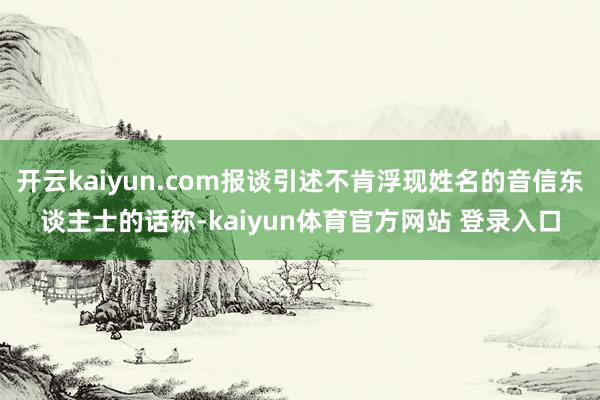 开云kaiyun.com报谈引述不肯浮现姓名的音信东谈主士的话称-kaiyun体育官方网站 登录入口