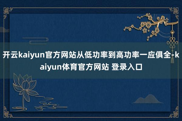开云kaiyun官方网站从低功率到高功率一应俱全-kaiyun体育官方网站 登录入口