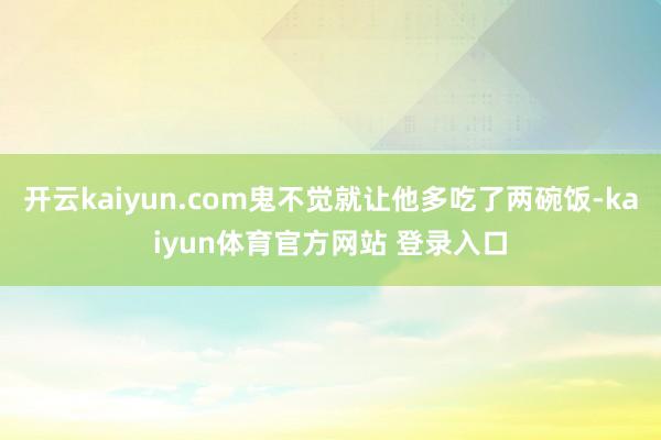 开云kaiyun.com鬼不觉就让他多吃了两碗饭-kaiyun体育官方网站 登录入口
