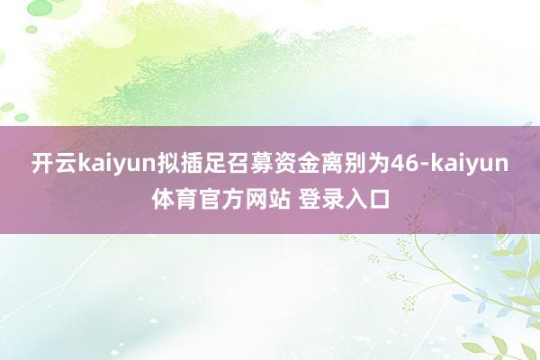 开云kaiyun拟插足召募资金离别为46-kaiyun体育官方网站 登录入口