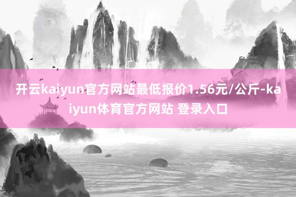 开云kaiyun官方网站最低报价1.56元/公斤-kaiyun体育官方网站 登录入口