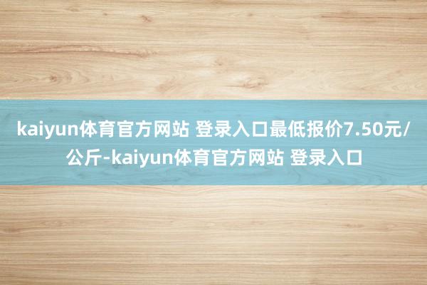 kaiyun体育官方网站 登录入口最低报价7.50元/公斤-kaiyun体育官方网站 登录入口