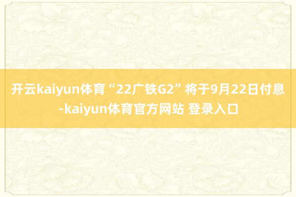 开云kaiyun体育“22广铁G2”将于9月22日付息-kaiyun体育官方网站 登录入口