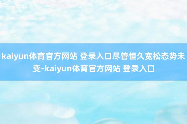 kaiyun体育官方网站 登录入口尽管恒久宽松态势未变-kaiyun体育官方网站 登录入口