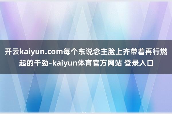 开云kaiyun.com每个东说念主脸上齐带着再行燃起的干劲-kaiyun体育官方网站 登录入口