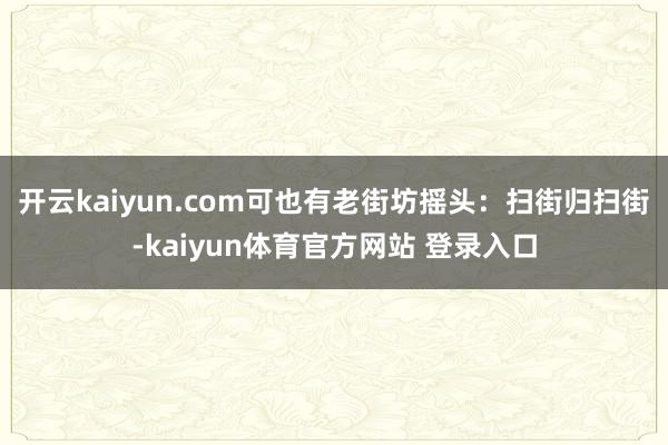 开云kaiyun.com可也有老街坊摇头：扫街归扫街-kaiyun体育官方网站 登录入口