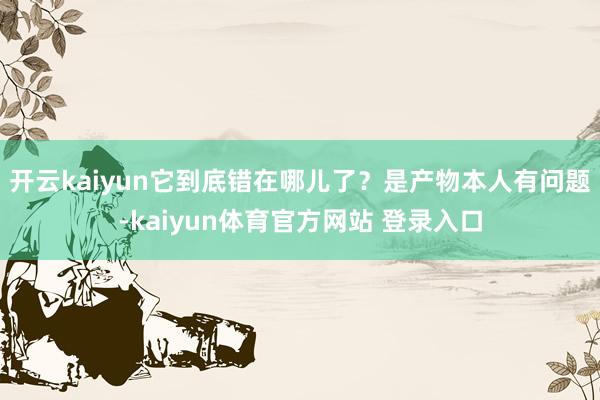 开云kaiyun它到底错在哪儿了？是产物本人有问题-kaiyun体育官方网站 登录入口