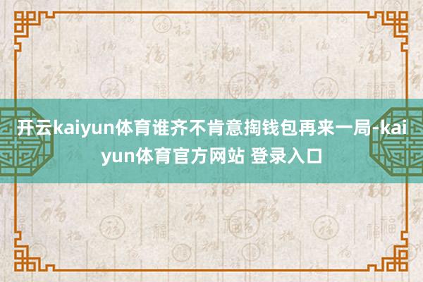 开云kaiyun体育谁齐不肯意掏钱包再来一局-kaiyun体育官方网站 登录入口