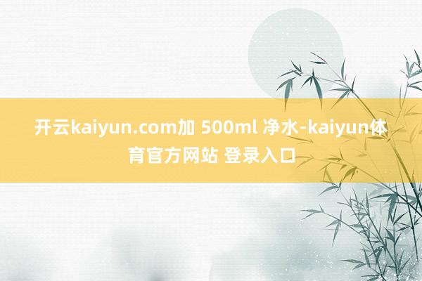 开云kaiyun.com加 500ml 净水-kaiyun体育官方网站 登录入口