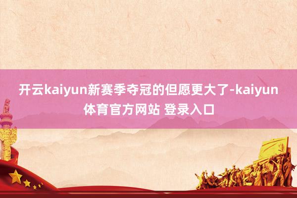 开云kaiyun新赛季夺冠的但愿更大了-kaiyun体育官方网站 登录入口