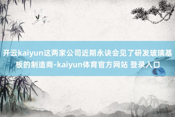 开云kaiyun这两家公司近期永诀会见了研发玻璃基板的制造商-kaiyun体育官方网站 登录入口