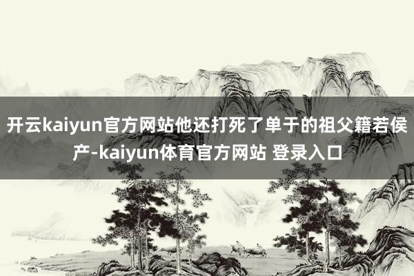 开云kaiyun官方网站他还打死了单于的祖父籍若侯产-kaiyun体育官方网站 登录入口
