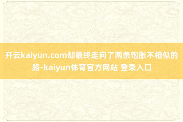 开云kaiyun.com却最终走向了两条饱胀不相似的路-kaiyun体育官方网站 登录入口