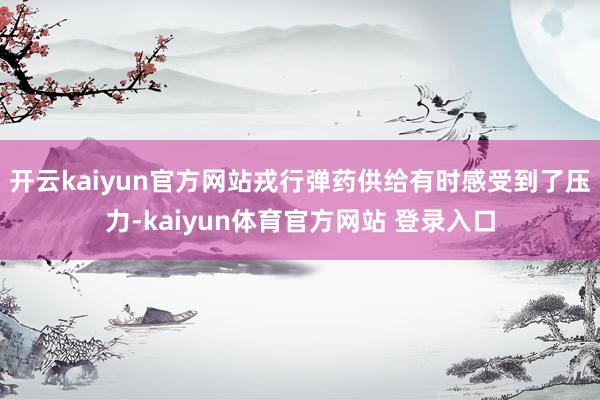 开云kaiyun官方网站戎行弹药供给有时感受到了压力-kaiyun体育官方网站 登录入口