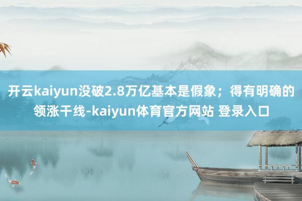 开云kaiyun没破2.8万亿基本是假象;得有明确的领涨干线-kaiyun体育官方网站 登录入口