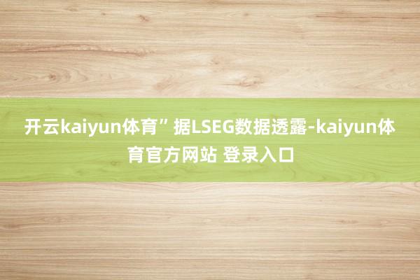 开云kaiyun体育”据LSEG数据透露-kaiyun体育官方网站 登录入口