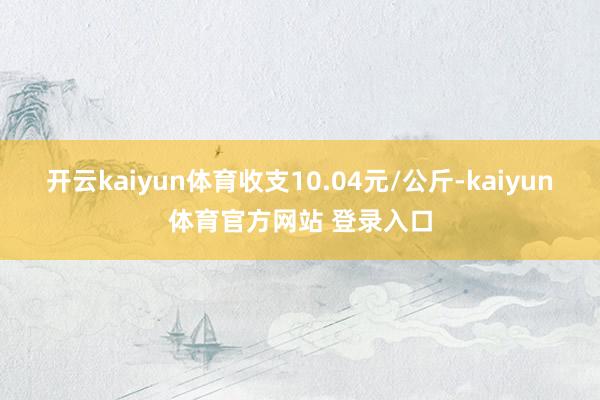 开云kaiyun体育收支10.04元/公斤-kaiyun体育官方网站 登录入口