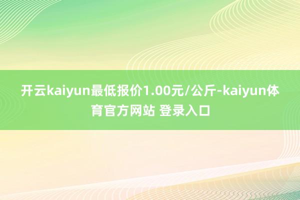 开云kaiyun最低报价1.00元/公斤-kaiyun体育官方网站 登录入口