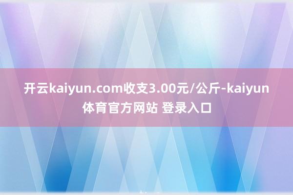 开云kaiyun.com收支3.00元/公斤-kaiyun体育官方网站 登录入口