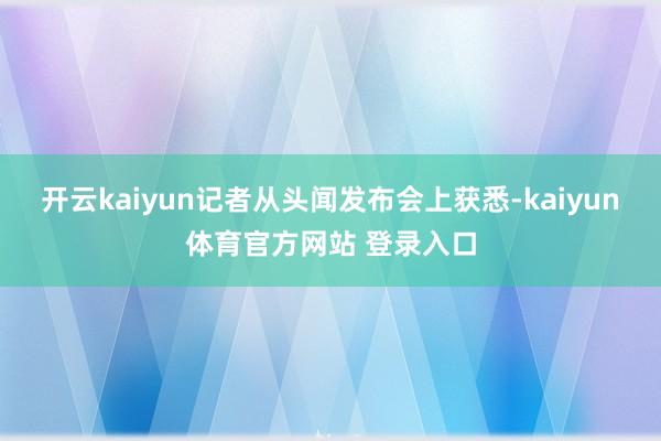 开云kaiyun记者从头闻发布会上获悉-kaiyun体育官方网站 登录入口