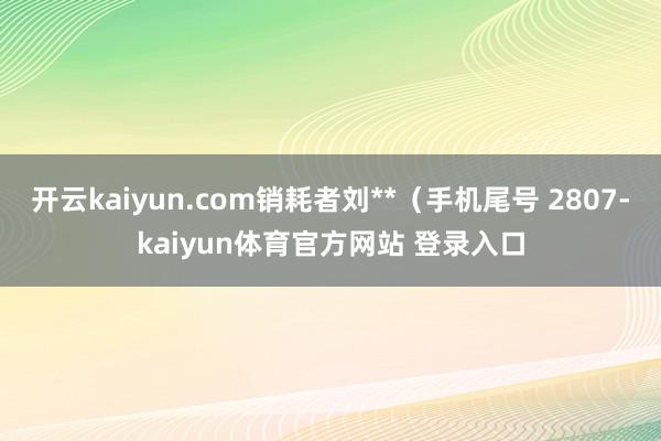 开云kaiyun.com销耗者刘**（手机尾号 2807-kaiyun体育官方网站 登录入口
