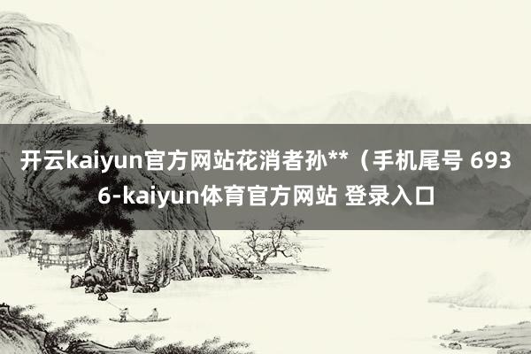 开云kaiyun官方网站花消者孙**（手机尾号 6936-kaiyun体育官方网站 登录入口