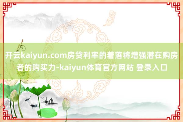 开云kaiyun.com房贷利率的着落将增强潜在购房者的购买力-kaiyun体育官方网站 登录入口
